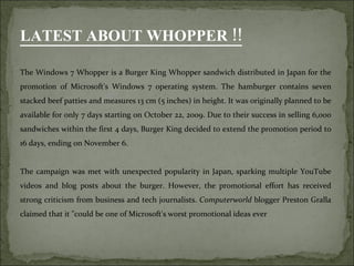 The Windows 7 Whopper is a Burger King Whopper sandwich distributed in Japan for the promotion of Microsoft's Windows 7 operating system. The hamburger contains seven stacked beef patties and measures 13 cm (5 inches) in height. It was originally planned to be available for only 7 days starting on October 22, 2009. Due to their success in selling 6,000 sandwiches within the first 4 days, Burger King decided to extend the promotion period to 16 days, ending on November 6. The campaign was met with unexpected popularity in Japan, sparking multiple YouTube videos and blog posts about the burger. However, the promotional effort has received strong criticism from business and tech journalists.  Computerworld  blogger Preston Gralla claimed that it "could be one of Microsoft's worst promotional ideas ever LATEST ABOUT WHOPPER !! 