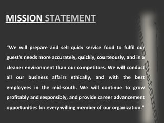 MISSION  STATEMENT "We will prepare and sell quick service food to fulfil our guest's needs more accurately, quickly, courteously, and in a cleaner environment than our competitors. We will conduct all our business affairs ethically, and with the best employees in the mid-south. We will continue to grow profitably and responsibly, and provide career advancement opportunities for every willing member of our organization." 