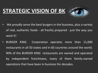 STRATEGIC VISION OF BK We proudly serve the best burgers in the business, plus a variety of real, authentic foods - all freshly prepared - just the way you want it!  BURGER KING  Corporation operates more than 11,000 restaurants in all 50 states and in 60 countries around the world. 90% of the BURGER KING  restaurants are owned and operated by independent franchisees, many of them family-owned operations that have been in business for decades. 
