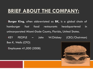 BRIEF ABOUT THE COMPANY: Burger King , often abbreviated as  BK , is a global chain of hamburger fast food restaurants headquartered in unincorporated Miami-Dade County, Florida, United States. KEY PEOPLE – John W. Chidsey (CEO/Chairman) Ben K. Wells (CFO) Employees 41,000 (2008) 