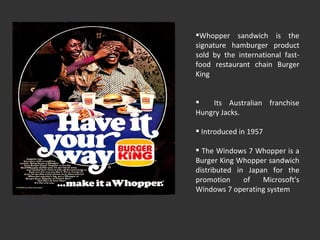 Whopper sandwich is the signature hamburger product sold by the international fast-food restaurant chain Burger King Its Australian franchise Hungry Jacks. Introduced in 1957 The Windows 7 Whopper is a Burger King Whopper sandwich distributed in Japan for the promotion of Microsoft's Windows 7 operating system 