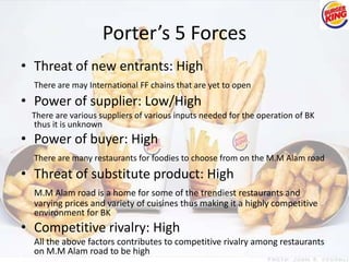 Porter’s 5 Forces 
• Threat of new entrants: High 
There are may International FF chains that are yet to open 
• Power of supplier: Low/High 
There are various suppliers of various inputs needed for the operation of BK 
thus it is unknown 
• Power of buyer: High 
There are many restaurants for foodies to choose from on the M.M Alam road 
• Threat of substitute product: High 
M.M Alam road is a home for some of the trendiest restaurants and 
varying prices and variety of cuisines thus making it a highly competitive 
environment for BK 
• Competitive rivalry: High 
All the above factors contributes to competitive rivalry among restaurants 
on M.M Alam road to be high 
 
