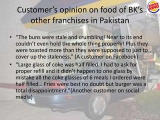 Customer’s opinion on food of BK’s 
other franchises in Pakistan 
• “The buns were stale and crumbling! Near to its end 
couldn’t even hold the whole thing properly! Plus they 
were toasted more than they were supposed to just to 
cover up the staleness,” (A customer on Facebook) 
• “Large glass of coke was half filled. I had to ask for 
proper refill and it didn’t happen to one glass by 
mistake all the coke glasses of 6 meals I ordered were 
half filled… Fries were best no doubt but burger was a 
total disappointment.”(Another customer on social 
media) 
 
