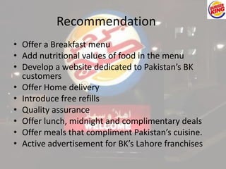Recommendation 
• Offer a Breakfast menu 
• Add nutritional values of food in the menu 
• Develop a website dedicated to Pakistan’s BK 
customers 
• Offer Home delivery 
• Introduce free refills 
• Quality assurance 
• Offer lunch, midnight and complimentary deals 
• Offer meals that compliment Pakistan’s cuisine. 
• Active advertisement for BK’s Lahore franchises 
