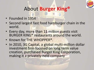 About Burger King® 
• Founded in 1954 
• Second largest fast food hamburger chain in the 
world. 
• Every day, more than 11 million guests visit 
BURGER KING® restaurants around the world. 
• Known for THE WHOPPER®. 
• In 2010, 3G Capital, a global multi-million dollar 
investment firm focused on long term value 
creation, purchased Burger King Corporation, 
making it a privately-held company 
 