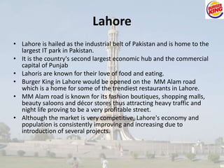 Lahore 
• Lahore is hailed as the industrial belt of Pakistan and is home to the 
largest IT park in Pakistan. 
• It is the country's second largest economic hub and the commercial 
capital of Punjab 
• Lahoris are known for their love of food and eating. 
• Burger King in Lahore would be opened on the MM Alam road 
which is a home for some of the trendiest restaurants in Lahore. 
• MM Alam road is known for its fashion boutiques, shopping malls, 
beauty saloons and décor stores thus attracting heavy traffic and 
night life proving to be a very profitable street. 
• Although the market is very competitive, Lahore's economy and 
population is consistently improving and increasing due to 
introduction of several projects. 
 