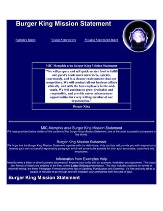 Burger King Mission Statement

       Samples Index                  Vision Statements            Mission Statement Index




                                 MIC Memphis area Burger King Mission Statement
                                 "We will prepare and sell quick service food to fulfill
                                      our guest's needs more accurately, quickly,
                                  courteously, and in a cleaner environment than our
                                 competitors. We will conduct all our business affairs
                                   ethically, and with the best employees in the mid-
                                    south. We will continue to grow profitably and
                                     responsibly, and provide career advancement
                                     opportunities for every willing member of our
                                                     organization."
                                                        Burger King




                             MIC Memphis area Burger King Mission Statement
We have provided below details of the content of the Burger King Mission Statement, one of the most successful companies in
                                                         the World.

                                          Burger King Mission Statement
We hope that the Burger King Mission Statement together with our definitions, hints and tips will provide you with inspiration to
 develop your own successful explanatory paragraph which will prove to be suitable for both your associates, customers and
                                                      employees.

                                          Information from Examples Help
Need to write a letter or other business documents? Improve your skills with an example, illustration and specimen. The layout
    and format of letters are detailed in the free, online Letter Writing presentation. This also includes sections on formal or
 informal writing, the three Paragraph Format and some tips on Spelling, Punctuation and Grammar. It's free and only takes a
                     couple of minutes to go through and will increase your confidence with this type of task.

 Burger King Mission Statement
 