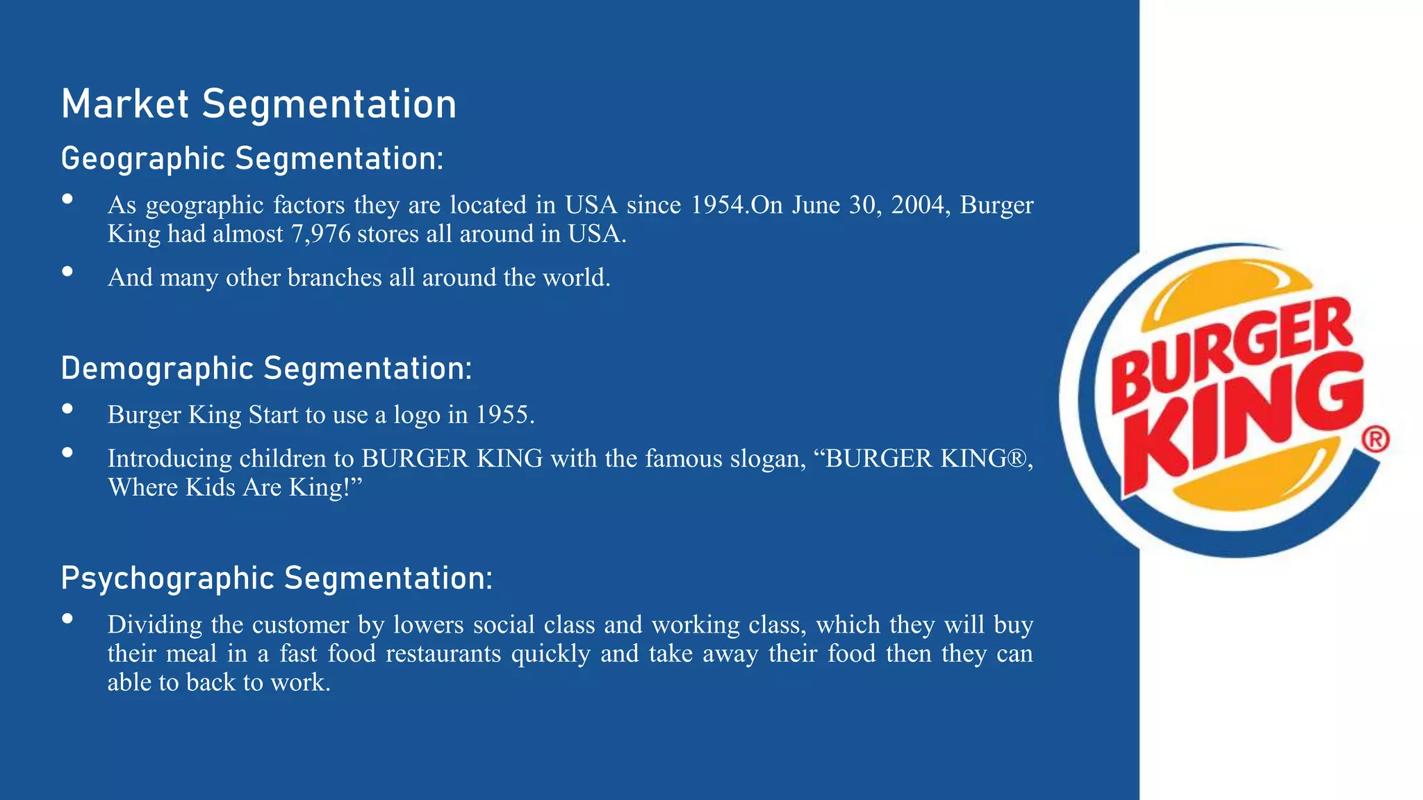 Market Segmentation
Geographic Segmentation:
• As geographic factors they are located in USA since 1954.On June 30, 2004, Burger
King had almost 7,976 stores all around in USA.
• And many other branches all around the world.
Demographic Segmentation:
• Burger King Start to use a logo in 1955.
• Introducing children to BURGER KING with the famous slogan, “BURGER KING®,
Where Kids Are King!”
Psychographic Segmentation:
• Dividing the customer by lowers social class and working class, which they will buy
their meal in a fast food restaurants quickly and take away their food then they can
able to back to work.
 
