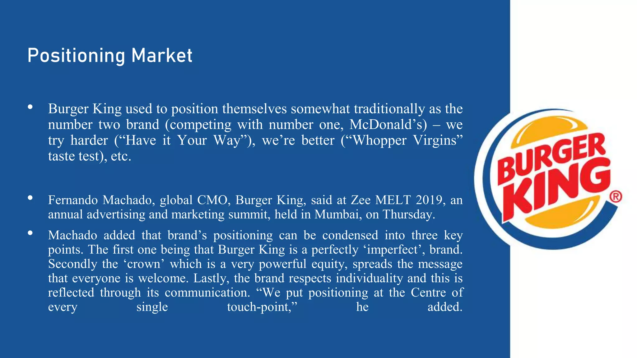 Positioning Market
• Burger King used to position themselves somewhat traditionally as the
number two brand (competing with number one, McDonald’s) – we
try harder (“Have it Your Way”), we’re better (“Whopper Virgins”
taste test), etc.
• Fernando Machado, global CMO, Burger King, said at Zee MELT 2019, an
annual advertising and marketing summit, held in Mumbai, on Thursday.
• Machado added that brand’s positioning can be condensed into three key
points. The first one being that Burger King is a perfectly ‘imperfect’, brand.
Secondly the ‘crown’ which is a very powerful equity, spreads the message
that everyone is welcome. Lastly, the brand respects individuality and this is
reflected through its communication. “We put positioning at the Centre of
every single touch-point,” he added.
 