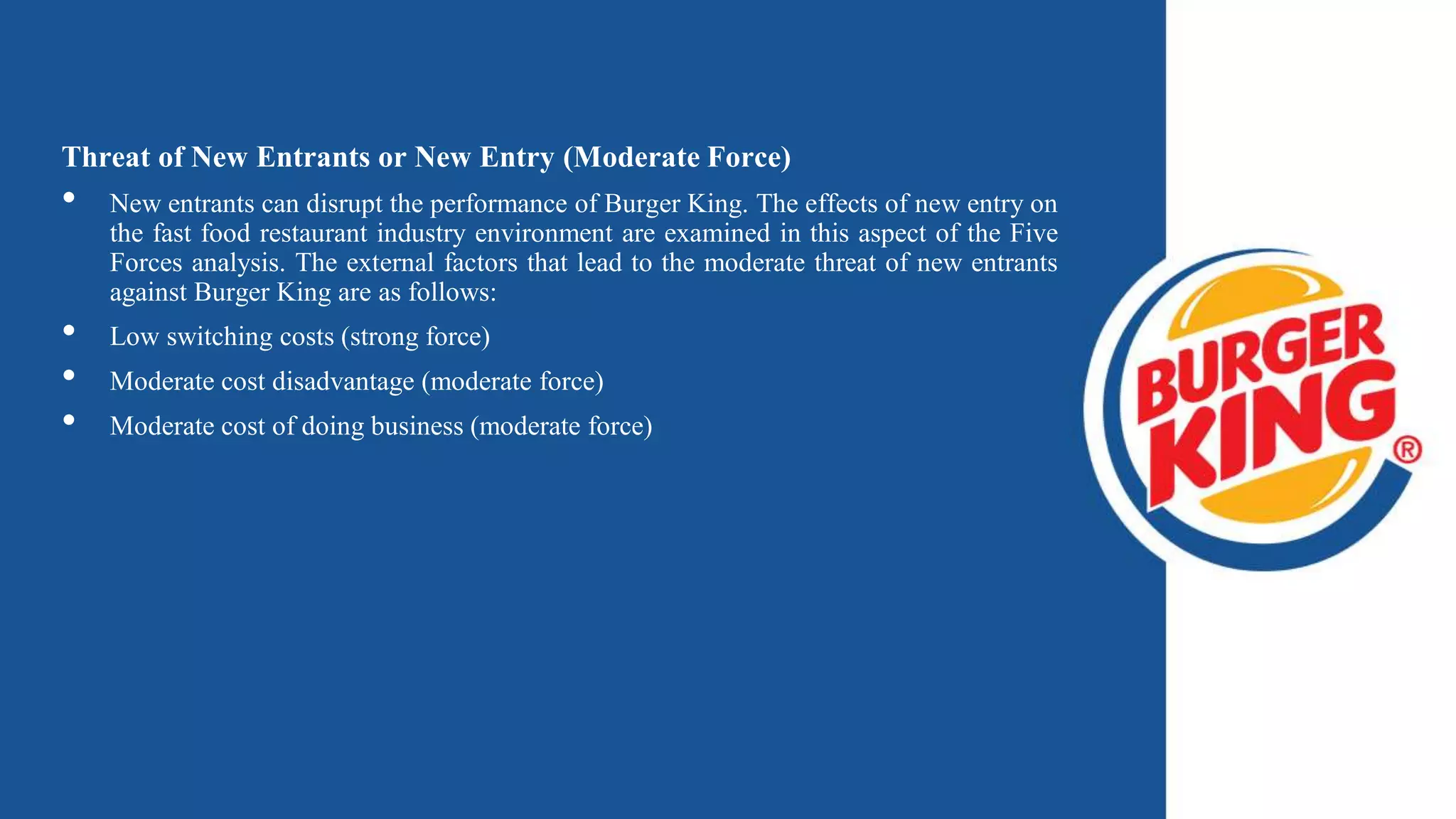 Threat of New Entrants or New Entry (Moderate Force)
• New entrants can disrupt the performance of Burger King. The effects of new entry on
the fast food restaurant industry environment are examined in this aspect of the Five
Forces analysis. The external factors that lead to the moderate threat of new entrants
against Burger King are as follows:
• Low switching costs (strong force)
• Moderate cost disadvantage (moderate force)
• Moderate cost of doing business (moderate force)
 