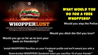 Install WHOPPER® Sacrifice on your Facebook profile and we'll reward you with a
free
flame-broiled WHOPPER® Sandwich when you sacrifice 10 of your friends*”
What would you
do for a free
WHOPPER®?
“Would you slap the Police?
Would you ditch the Girl you love?
Would you go so far as to turn your
back on friendship?
 