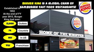 Burger King is a global chain of
Hamburger fast food restaurants!Established in
1953
At the end of FY
year 2013, Burger
King had over:
13,000
79
66%
99%
Outlets
Countrie
s
In US
Franchisee
s
 