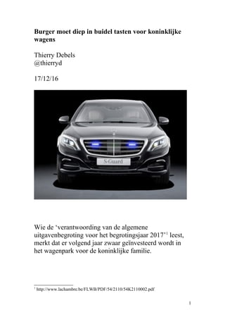 Burger moet diep in buidel tasten voor koninklijke
wagens
Thierry Debels
@thierryd
17/12/16
Wie de ‘verantwoording van de algemene
uitgavenbegroting voor het begrotingsjaar 2017’1
leest,
merkt dat er volgend jaar zwaar geïnvesteerd wordt in
het wagenpark voor de koninklijke familie.
1
http://www.lachambre.be/FLWB/PDF/54/2110/54K2110002.pdf
1
 