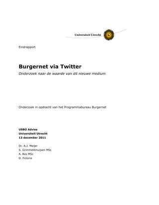 Eindrapport
Burgernet via Twitter
Onderzoek naar de waarde van dit nieuwe medium
Onderzoek in opdracht van het Programmabureau Burgernet
USBO Advies
Universiteit Utrecht
13 december 2011
Dr. A.J. Meijer
S. Grimmelikhuijsen MSc
A. Bos MSc
D. Fictorie
 