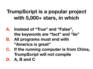 TrumpScript is a popular project 
with 5,000+ stars, in which
A. Instead of “True” and “False”, 
the keywords are “fact” and “lie”
B. All programs must end with 
“America is great”
C. If the running computer is from China, 
TrumpScript will not compile
D. A, B and C
 