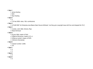 • Quiz 1
• James Gosling

• Both

• Ryan Gosling

• Quiz 2
• A

• C (it has 3500+ stars, 100+ contributors)

• Quiz 3
• A (“EJB OSS" for Enterprise Java Beans Open Source Software", but they got a copyright issue with Sun and dropped the “EJ")

• Quiz 4
• 5 (Julien, Josh, Matt, Antonio, Ray)

• Pascal Grimaud

• Quiz 5
• B (Larry Wall, creator of Perl)

• B (Bjarne Stroustrup, creator of C++)

• B (Ramus Lerdorf, creator of PHP)

• A (Antonio Goncalves)

• Quiz 6
• D (exact number: 2,309)

• 275

• Quiz 7
• A

• C

• Quiz 8
• D

• Quiz 9
• D
 