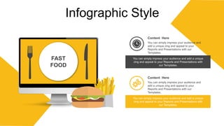 Infographic Style
Content Here
You can simply impress your audience and
add a unique zing and appeal to your
Reports and Presentations with our
Templates.
Content Here
You can simply impress your audience and
add a unique zing and appeal to your
Reports and Presentations with our
Templates.
You can simply impress your audience and add a unique
zing and appeal to your Reports and Presentations with
our Templates.
You can simply impress your audience and add a unique
zing and appeal to your Reports and Presentations with
our Templates.
FAST
FOOD
 