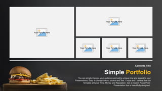 Contents Title
You can simply impress your audience and add a unique zing and appeal to your
Presentations. Easy to change colors, photos and Text. I hope and I believe that this
Template will your Time, Money and Reputation. Get a modern PowerPoint
Presentation that is beautifully designed.
Simple Portfolio
Your Picture Here
Your Picture Here
Your Picture Here Your Picture Here Your Picture Here
 