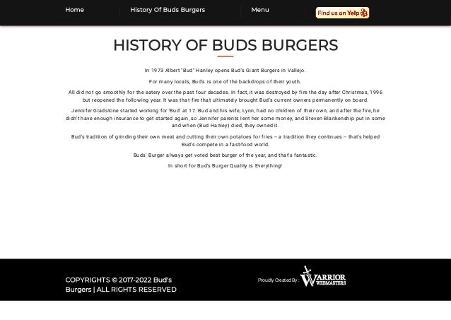 HISTORY OF BUDS BURGERS
In 1973 Albert "Bud" Hanley opens Bud's Giant Burgers in Vallejo.
For many locals, Bud's is one of the backdrops of their youth.
All did not go smoothly for the eatery over the past four decades. In fact, it was destroyed by fire the day after Christmas, 1996
but reopened the following year. It was that fire that ultimately brought Bud's current owners permanently on board.
Jennifer Gladstone started working for 'Bud' at 17. Bud and his wife, Lynn, had no children of their own, and after the fire, he
didn't have enough insurance to get started again, so Jennifer parents lent her some money, and Steven Blankenship put in some
and when (Bud Hanley) died, they owned it.
Bud's tradition of grinding their own meat and cutting their own potatoes for fries -- a tradition they continues -- that's helped
Bud's compete in a fast-food world.
Buds' Burger always get voted best burger of the year, and that's fantastic.
In short for Bud's Burger Quality is Everything!
Proudly Created By :
COPYRIGHTS © 2017-2022 Bud's
Burgers | ALL RIGHTS RESERVED
Home History Of Buds Burgers Menu
 