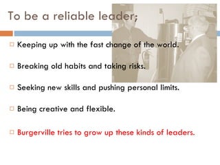 To be a reliable leader; Keeping up with the fast change of the world. Breaking old habits and taking risks. Seeking new skills and pushing personal limits. Being creative and flexible. Burgerville tries to grow up these kinds of leaders. 