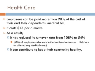Health Care Employees can be paid more than 90% of the cost of their and their dependents’ medical bill.  It costs $15 per a month.  As a result; It has reduced its turnover rate from 108% to 54% (60% of employees who work in the fast food restaurant  field are not offered any medical care.) It can contribute to keep their community healthy.  
