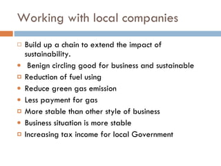 Working with local companies Build up a chain to extend the impact of sustainability.  Benign circling good for business and sustainable Reduction of fuel using Reduce green gas emission Less payment for gas More stable than other style of business Business situation is more stable Increasing tax income for local Government 
