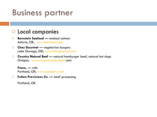 Business partner  Local companies Bornstein Seafood  — smoked salmon  Astoria, OR;   www. bornstein .com Chez Gourmet  — vegetarian burgers  Lake Oswego, OR;  www. chezgourmet .com Country Natural Beef  — natural hamburger beef, natural hot dogs Oregon;   www. oregoncountrybeef .com     Franz,  — rolls Portland, OR;  www. usbakery .com Fulton Provisions Co.  — beef processing   Portland, OR   