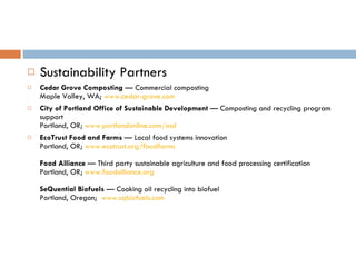 Sustainability Partners Cedar Grove Composting  — Commercial composting Maple Valley, WA;  www.cedar-grove.com City of Portland Office of Sustainable Development  — Composting and recycling program support Portland, OR;  www.portlandonline.com/osd   EcoTrust Food and Farms  — Local food systems innovation Portland, OR;  www.ecotrust.org/foodfarms   Food Alliance  — Third party sustainable agriculture and food processing certification Portland, OR;  www.foodalliance.org   SeQuential Biofuels  — Cooking oil recycling into biofuel Portland, Oregon;   www.sqbiofuels.com   