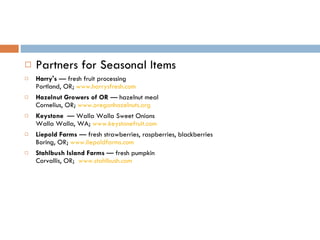 Partners for Seasonal Items Harry's  — fresh fruit processing Portland, OR;  www.harrysfresh.com Hazelnut Growers of OR  — hazelnut meal Cornelius, OR;  www.oregonhazelnuts.org Keystone   — Walla Walla Sweet Onions Walla Walla, WA;  www.keystonefruit.com   Liepold Farms  — fresh strawberries, raspberries, blackberries Boring, OR;  www.liepoldfarms.com   Stahlbush Island Farms  — fresh pumpkin Corvallis, OR;   www.stahlbush.com   