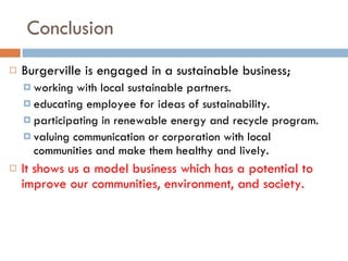 Conclusion Burgerville is engaged in a sustainable business; working with local sustainable partners. educating employee for ideas of sustainability. participating in renewable energy and recycle program.  valuing communication or corporation with local communities and make them healthy and lively. It shows us a model business which has a potential to improve our communities, environment, and society.   