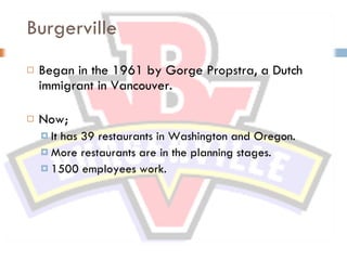 Burgerville Began in the 1961 by Gorge Propstra, a Dutch immigrant in Vancouver. Now; It has 39 restaurants in Washington and Oregon. More restaurants are in the planning stages. 1500 employees work. 