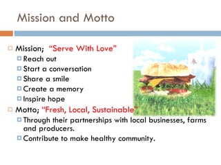 Mission and Motto Mission;  “Serve With Love” Reach out Start a conversation Share a smile Create a memory Inspire hope Motto;  “Fresh, Local, Sustainable” Through their partnerships with local businesses, farms and producers. Contribute to make healthy community. 