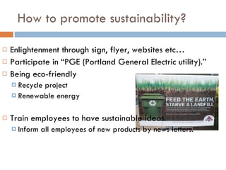 How to promote sustainability? Enlightenment through sign, flyer, websites etc… Participate in “PGE (Portland General Electric utility).” Being eco-friendly Recycle project Renewable energy Train employees to have sustainable ideas. Inform all employees of new products by news letters. 
