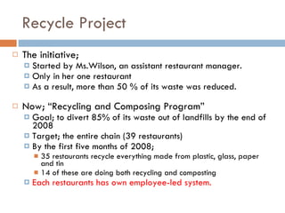 Recycle Project The initiative;  Started by Ms.Wilson, an assistant restaurant manager.  Only in her one restaurant  As a result, more than 50 % of its waste was reduced.   Now; “Recycling and Composing Program” Goal; to divert 85% of its waste out of landfills by the end of 2008 Target; the entire chain (39 restaurants)  By the first five months of 2008;  35 restaurants recycle everything made from plastic, glass, paper and tin 14 of these are doing both recycling and composting  Each restaurants has own employee-led system. 