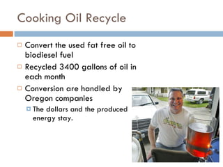 Cooking Oil Recycle Convert the used fat free oil to biodiesel fuel Recycled 3400 gallons of oil in each month Conversion are handled by Oregon companies The dollars and the produced energy stay. 