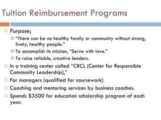 Tuition Reimbursement Programs Purpose; “ There can be no healthy family or community without strong, lively, healthy people.” To accomplish its mission, “Serve with love.” To raise reliable, creative leaders. In a training center called “CRCL (Center for Responsible Community Leadership),”  For managers (qualified for coursework) Coaching and mentoring services by business coaches.  Spends $3500 for education scholarship program of each year. 