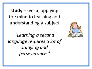 study – (verb) applying the mind to learning and understanding a subject “Learning a second language requires a lot of studying and perseverance."