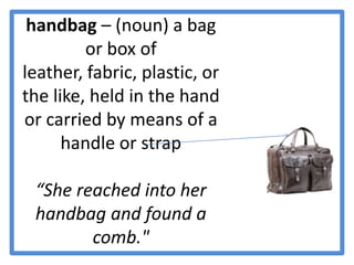 handbag – (noun) a bag or box of leather, fabric, plastic, or the like, held in the hand or carried by means of a handle or strap“She reached into her handbag and found a comb."
