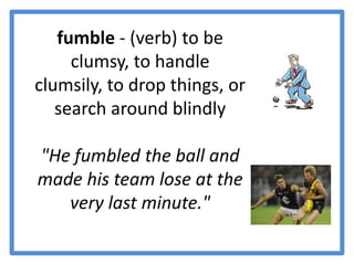 fumble - (verb) to be clumsy, to handle clumsily, to drop things, or search around blindly"He fumbled the ball and made his team lose at the very last minute." 