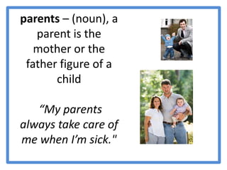 parents – (noun), a parent is the mother or the father figure of a child  “My parents always take care of me when I’m sick."