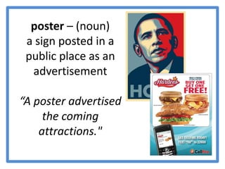 poster – (noun) a sign posted in a public place as an advertisement“A poster advertised the coming attractions."