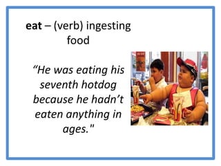 eat – (verb) ingesting food “He was eating his seventh hotdog because he hadn’t eaten anything in ages."