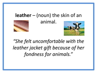 leather – (noun) the skin of an animal. “She felt uncomfortable with the leather jacket gift because of her fondness for animals.” 