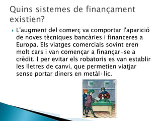    L'augment del comerç va comportar l'aparició
    de noves tècniques bancàries i financeres a
    Europa. Els viatges comercials sovint eren
    molt cars i van començar a finançar-se a
    crèdit. I per evitar els robatoris es van establir
    les lletres de canvi, que permetien viatjar
    sense portar diners en metàl·lic.
 