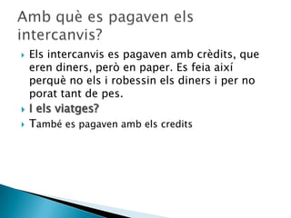    Els intercanvis es pagaven amb crèdits, que
    eren diners, però en paper. Es feia així
    perquè no els i robessin els diners i per no
    porat tant de pes.
   I els viatges?
   També es pagaven amb els credits
 