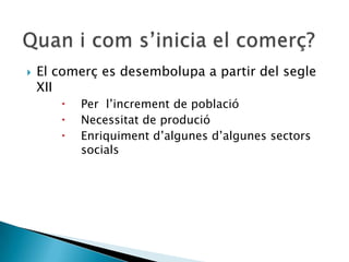    El comerç es desembolupa a partir del segle
    XII
          Per l’increment de població
          Necessitat de produció
          Enriquiment d’algunes d’algunes sectors
           socials
 