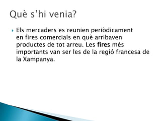    Els mercaders es reunien periòdicament
    en fires comercials en què arribaven
    productes de tot arreu. Les fires més
    importants van ser les de la regió francesa de
    la Xampanya.
 