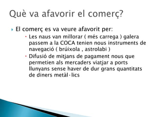    El comerç es va veure afavorit per:
        Les naus van millorar ( més carrega ) galera
         passem a la COCA tenien nous instruments de
         navegació ( brúixola , astrolabi )
        Difusió de mitjans de pagament nous que
         permetien als mercaders viatjar a ports
         llunyans sense haver de dur grans quantitats
         de diners metàl·lics
 