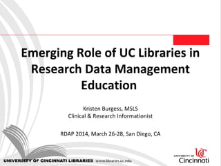 Emerging Role of UC Libraries in
Research Data Management
Education
Kristen Burgess, MSLS
Clinical & Research Informationist
RDAP 2014, March 26-28, San Diego, CA
 