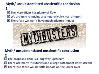    The Mary River has plenty of flow    We are only removing a comparatively small amount    Therefore we won’t have much adverse impact    The proposed dam is a long way upstream    There are many tributaries and a large catchment downstream    Therefore there will be little impact on the lower river Myth/ unsubstantiated unscientific conclusion 1 Myth/ unsubstantiated unscientific conclusion 2 